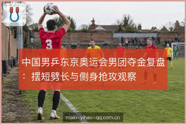 中国男乒东京奥运会男团夺金复盘：摆短劈长与侧身抢攻观察